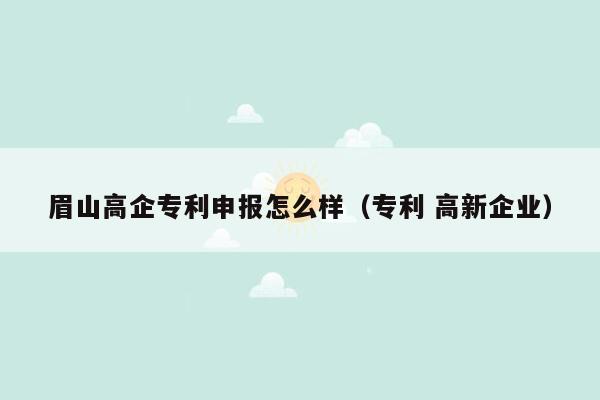 眉山高企专利申报怎么样（专利 高新企业）