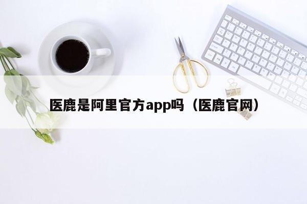 医鹿是阿里官方app吗（医鹿官网）