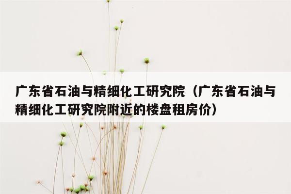 广东省石油与精细化工研究院（广东省石油与精细化工研究院附近的楼盘租房价）