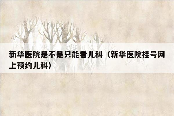 新华医院是不是只能看儿科（新华医院挂号网上预约儿科）