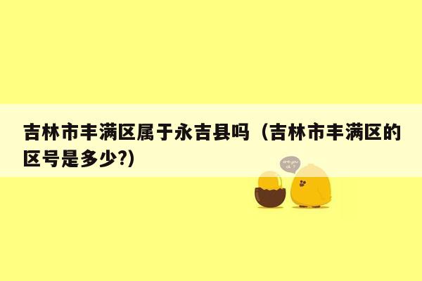 吉林市丰满区属于永吉县吗（吉林市丰满区的区号是多少?）