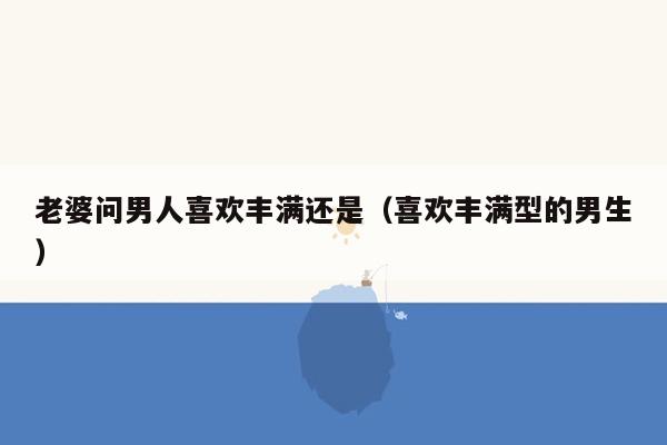 老婆问男人喜欢丰满还是（喜欢丰满型的男生）