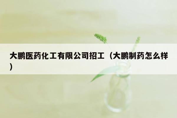 大鹏医药化工有限公司招工（大鹏制药怎么样）