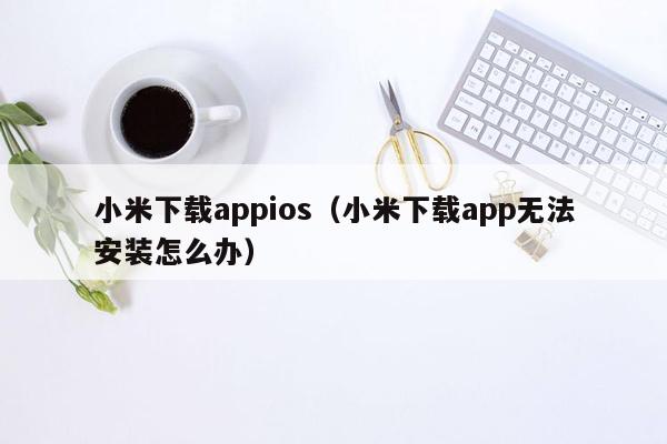 小米下载appios（小米下载app无法安装怎么办）