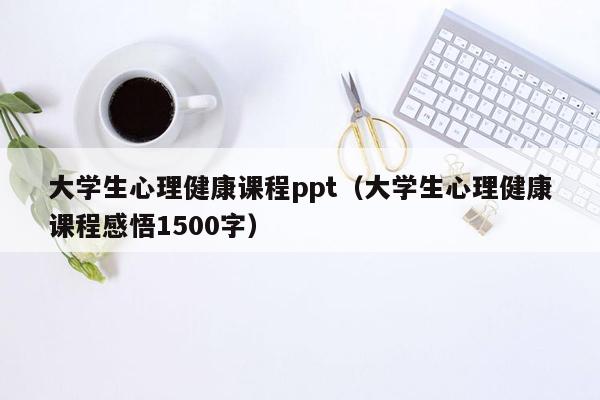 大学生心理健康课程ppt（大学生心理健康课程感悟1500字）