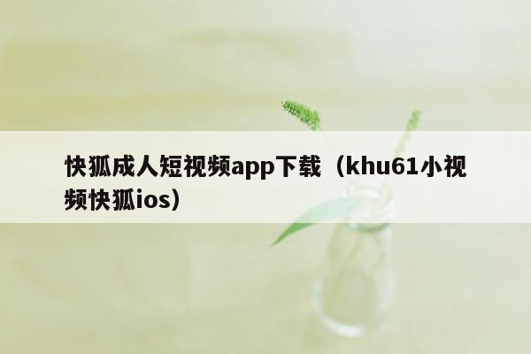 快狐成人短视频app下载（khu61小视频快狐ios）