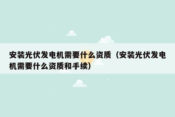 安装光伏发电机需要什么资质（安装光伏发电机需要什么资质和手续）