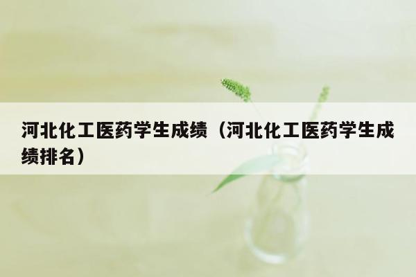 河北化工医药学生成绩（河北化工医药学生成绩排名）