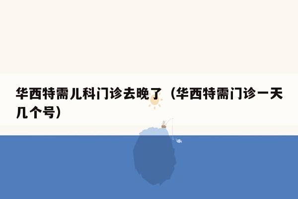 华西特需儿科门诊去晚了（华西特需门诊一天几个号）