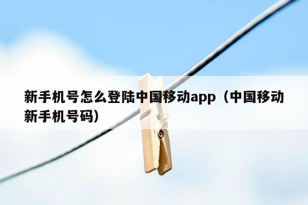 新手机号怎么登陆中国移动app（中国移动新手机号码）