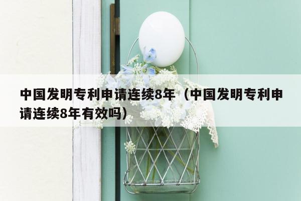 中国发明专利申请连续8年（中国发明专利申请连续8年有效吗）