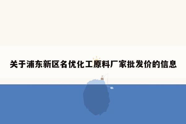 关于浦东新区名优化工原料厂家批发价的信息