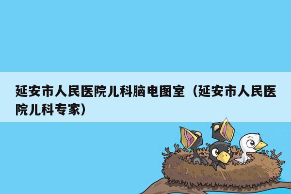 延安市人民医院儿科脑电图室（延安市人民医院儿科专家）