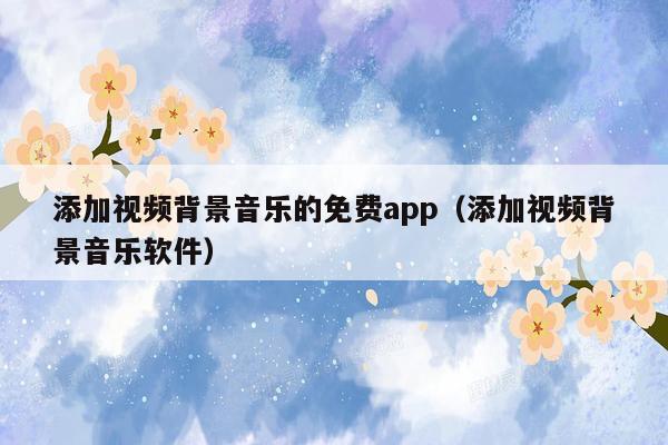 添加视频背景音乐的免费app（添加视频背景音乐软件）