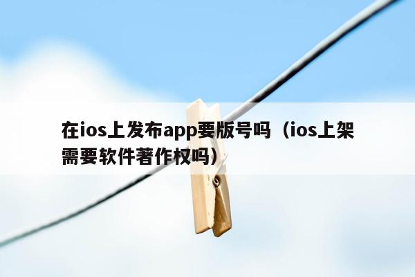 在ios上发布app要版号吗（ios上架需要软件著作权吗）