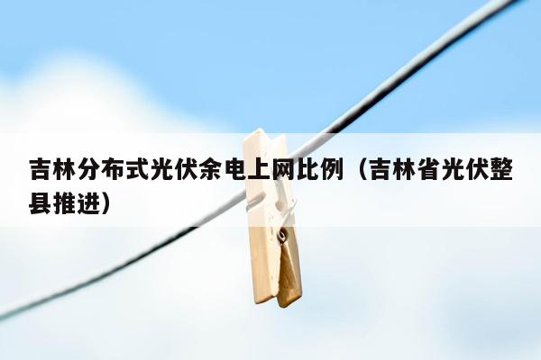 吉林分布式光伏余电上网比例（吉林省光伏整县推进）