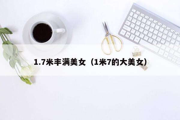 1.7米丰满美女（1米7的大美女）