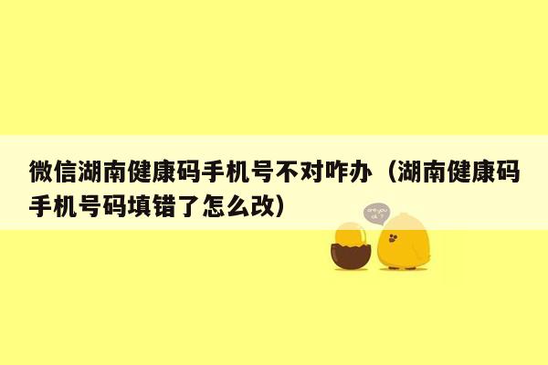 微信湖南健康码手机号不对咋办（湖南健康码手机号码填错了怎么改）