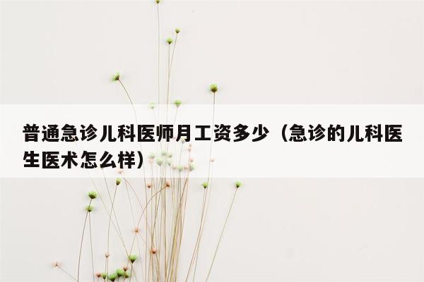 普通急诊儿科医师月工资多少（急诊的儿科医生医术怎么样）