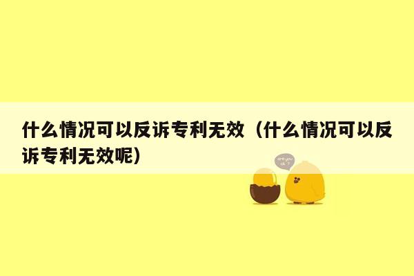 什么情况可以反诉专利无效（什么情况可以反诉专利无效呢）