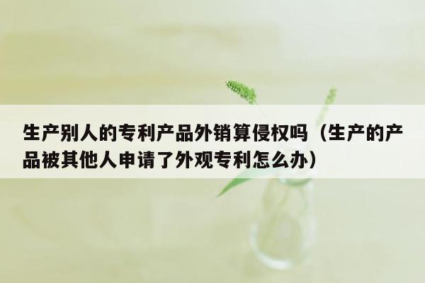 生产别人的专利产品外销算侵权吗（生产的产品被其他人申请了外观专利怎么办）