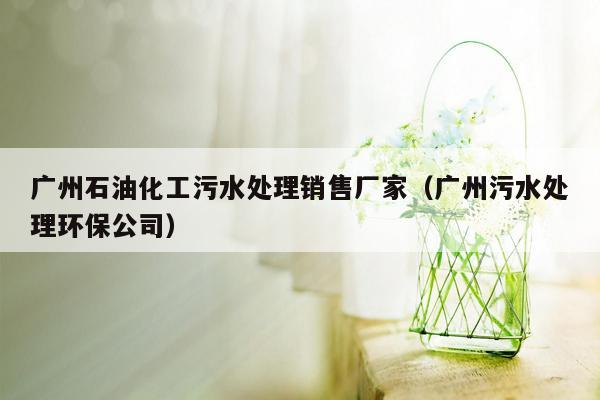 广州石油化工污水处理销售厂家（广州污水处理环保公司）