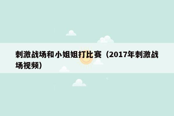 刺激战场和小姐姐打比赛（2017年刺激战场视频）