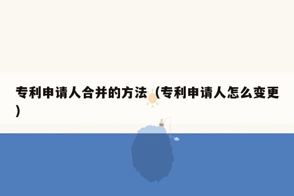 专利申请人合并的方法（专利申请人怎么变更）