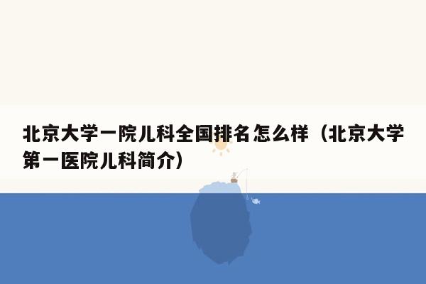 北京大学一院儿科全国排名怎么样（北京大学第一医院儿科简介）