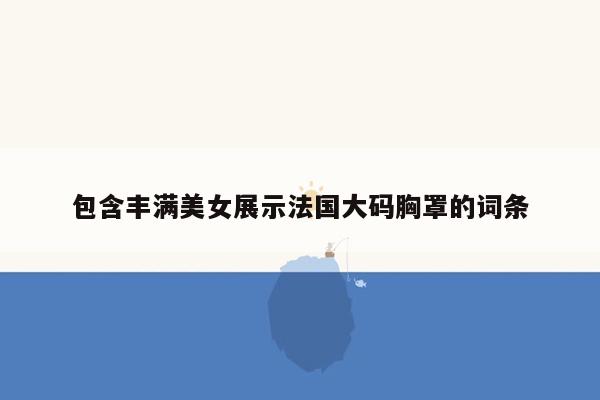 包含丰满美女展示法国大码胸罩的词条