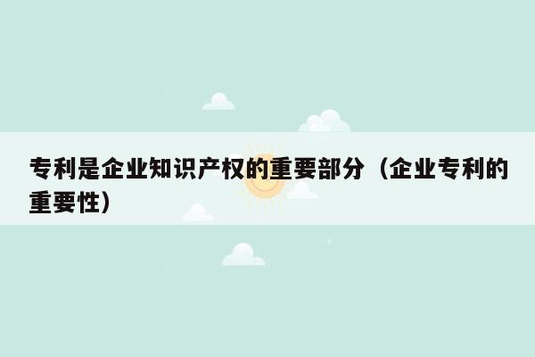 专利是企业知识产权的重要部分（企业专利的重要性）