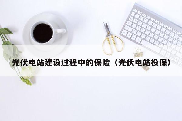 光伏电站建设过程中的保险（光伏电站投保）