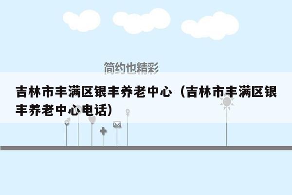 吉林市丰满区银丰养老中心（吉林市丰满区银丰养老中心电话）