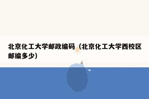 北京化工大学邮政编码（北京化工大学西校区邮编多少）