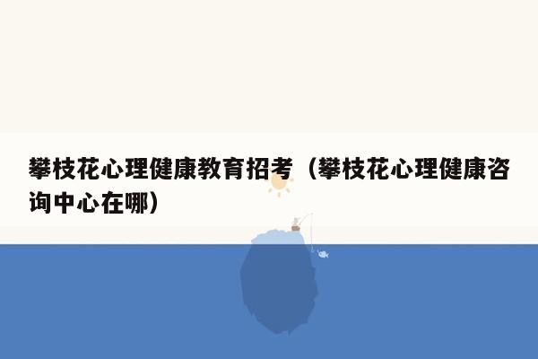 攀枝花心理健康教育招考（攀枝花心理健康咨询中心在哪）