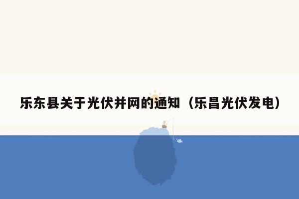 乐东县关于光伏并网的通知（乐昌光伏发电）