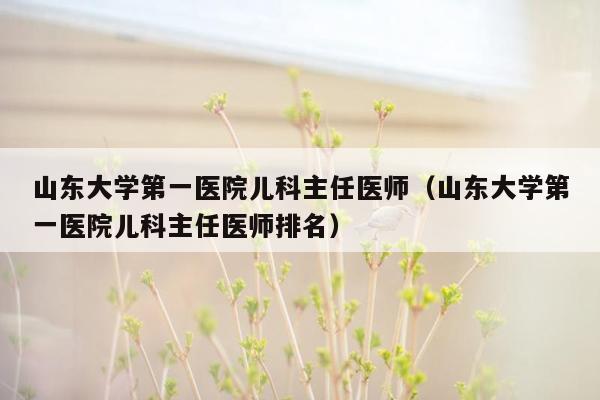 山东大学第一医院儿科主任医师（山东大学第一医院儿科主任医师排名）