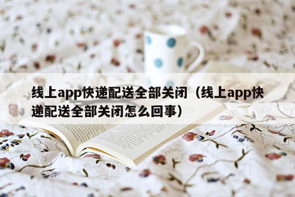 线上app快递配送全部关闭（线上app快递配送全部关闭怎么回事）