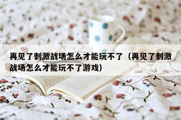 再见了刺激战场怎么才能玩不了（再见了刺激战场怎么才能玩不了游戏）