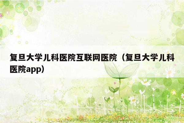 复旦大学儿科医院互联网医院（复旦大学儿科医院app）