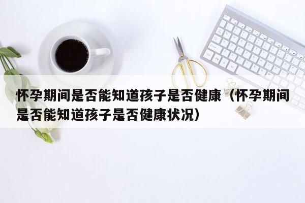 怀孕期间是否能知道孩子是否健康（怀孕期间是否能知道孩子是否健康状况）