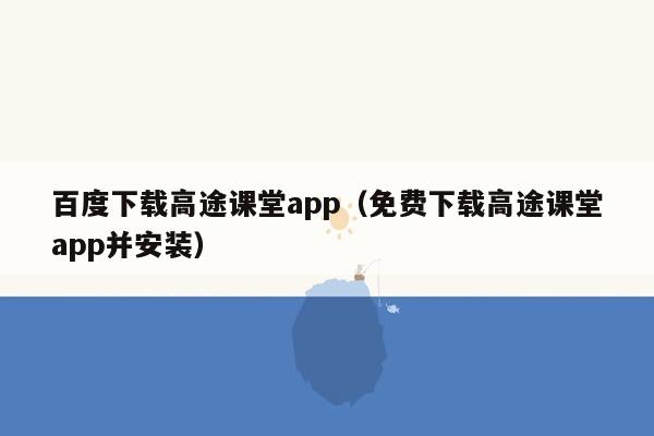 百度下载高途课堂app（免费下载高途课堂app并安装）