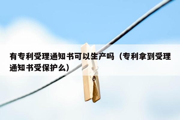 有专利受理通知书可以生产吗（专利拿到受理通知书受保护么）