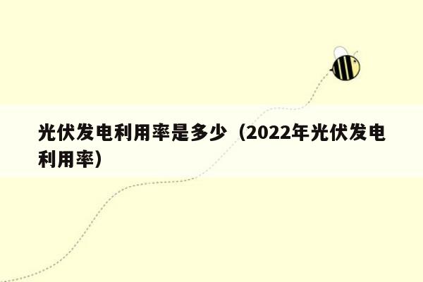 光伏发电利用率是多少（2022年光伏发电利用率）