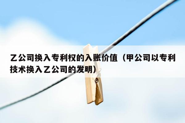 乙公司换入专利权的入账价值（甲公司以专利技术换入乙公司的发明）