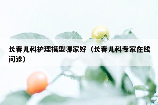 长春儿科护理模型哪家好（长春儿科专家在线问诊）