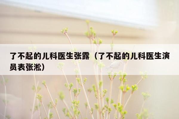 了不起的儿科医生张露（了不起的儿科医生演员表张淞）