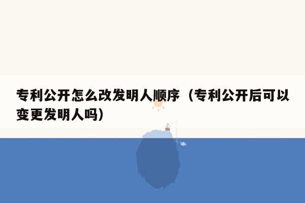 专利公开怎么改发明人顺序（专利公开后可以变更发明人吗）