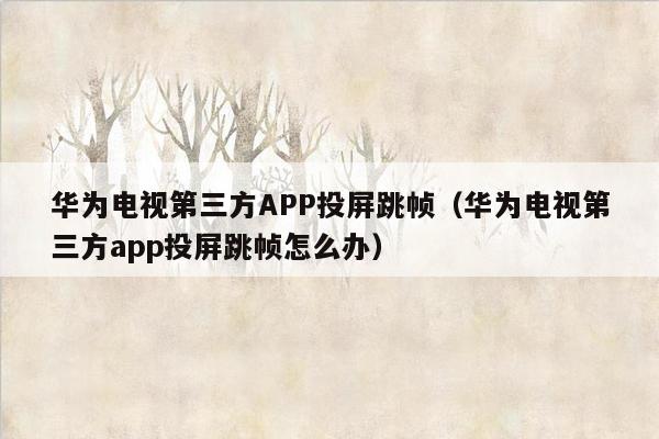 华为电视第三方APP投屏跳帧（华为电视第三方app投屏跳帧怎么办）