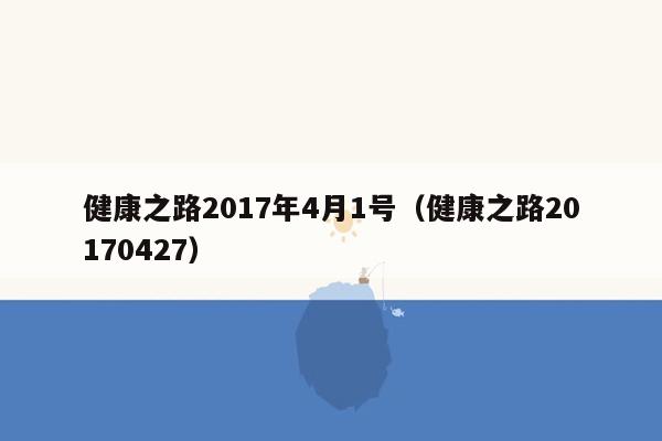 健康之路2017年4月1号（健康之路20170427）